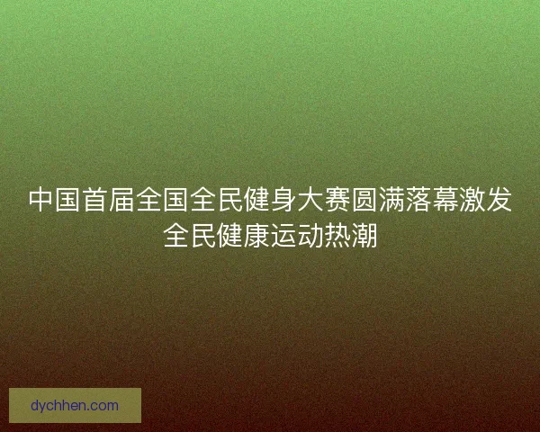 中国首届全国全民健身大赛圆满落幕激发全民健康运动热潮