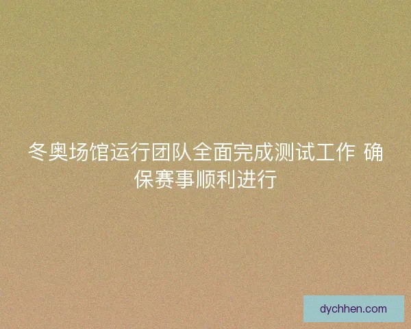 冬奥场馆运行团队全面完成测试工作 确保赛事顺利进行