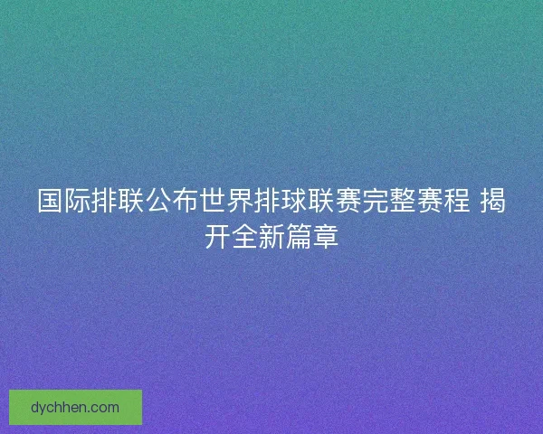 国际排联公布世界排球联赛完整赛程 揭开全新篇章