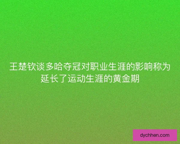 王楚钦谈多哈夺冠对职业生涯的影响称为延长了运动生涯的黄金期