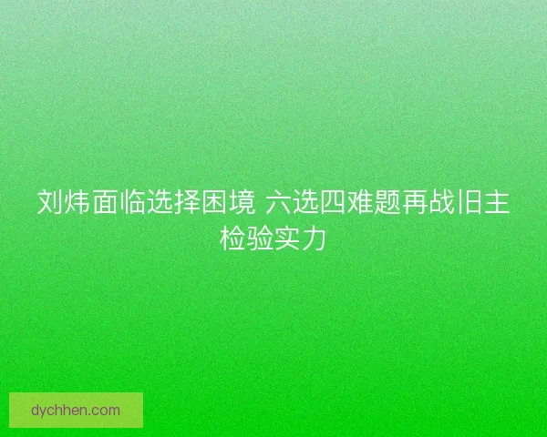 刘炜面临选择困境 六选四难题再战旧主检验实力