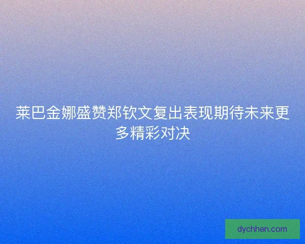 莱巴金娜盛赞郑钦文复出表现期待未来更多精彩对决
