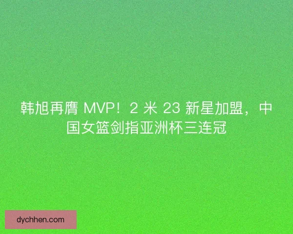 韩旭再膺 MVP！2 米 23 新星加盟，中国女篮剑指亚洲杯三连冠
