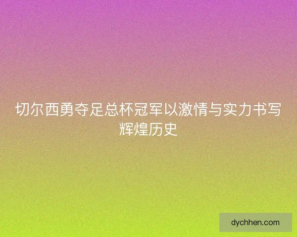 切尔西勇夺足总杯冠军以激情与实力书写辉煌历史