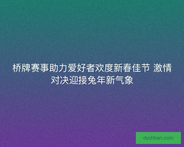 桥牌赛事助力爱好者欢度新春佳节 激情对决迎接兔年新气象