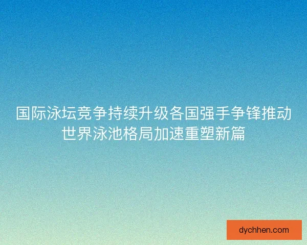 国际泳坛竞争持续升级各国强手争锋推动世界泳池格局加速重塑新篇