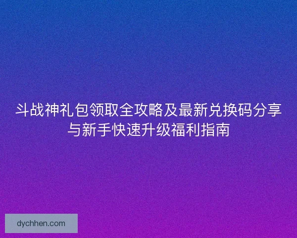 斗战神礼包领取全攻略及最新兑换码分享与新手快速升级福利指南
