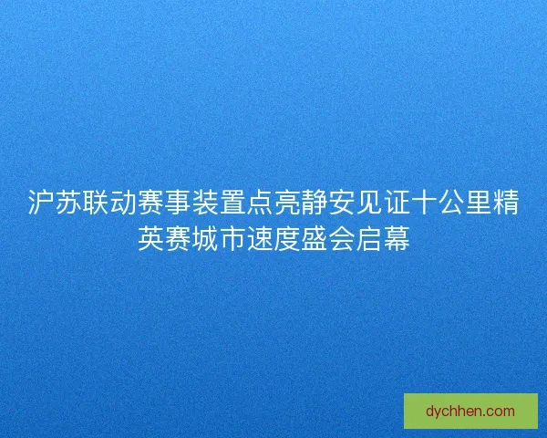 沪苏联动赛事装置点亮静安见证十公里精英赛城市速度盛会启幕
